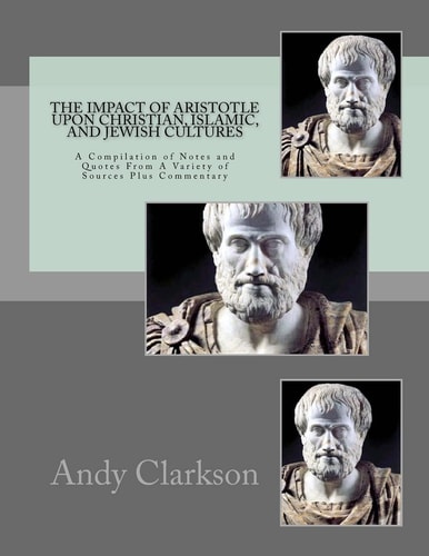 The Impact Of Aristotle Upon Christian, Islamic, and Jewish Cultures A Compilation Of Notes And Quotes From A Variety Of Sources Plus Commentary