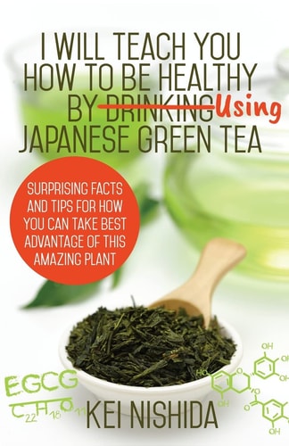 I Will Teach YOU How to Be Healthy by Using Japanese Green Tea! Surprising Facts and Tips for How You Can Take Best Advantage of This Amazing Plant