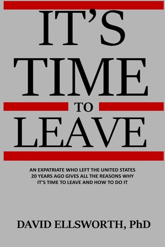 It's Time to Leave An Expatriate Who Left the United States 20 Years Ago Gives All the Reasons Why It's Time to Leave and How to Do It