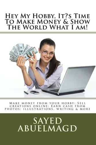 Hey My Hobby, It?s Time to Make Money and Show the World What I Am! Make Money from Your Hobby: Sell Creations Online: Earn Cash from Photos: Illustrations, Writing and More