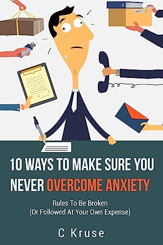 Anxiety Relief 10 Ways To Make Sure You Never Overcome Anxiety: RULES TO BE BROKEN (or Followed at Your Own Expense)