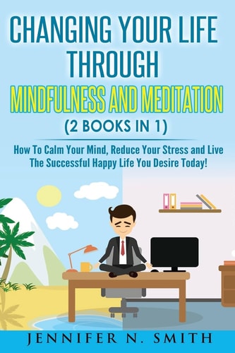 Mindfulness Changing Your Life Through Mindfulness and Meditation (2 Books In 1) How To Calm Your Mind, Reduce Your Stress and Live The Successful Happy Life You Desire Today!