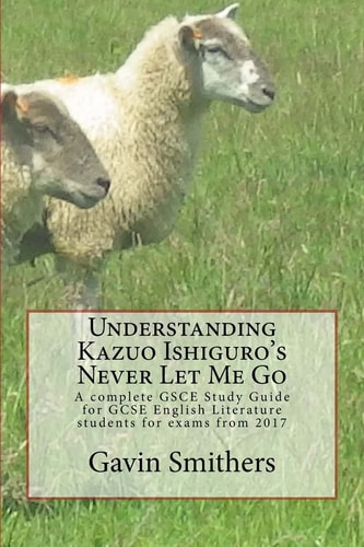 Understanding Kazuo Ishiguro's Never Let Me Go A Complete GSCE Study Guide for GCSE English Literature Students for Exams From 2017