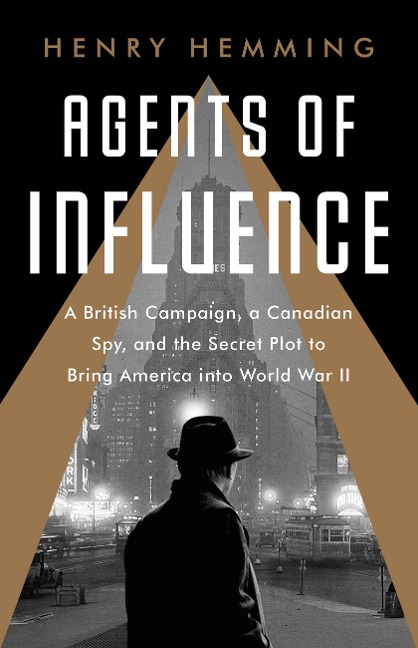 Agents of Influence: A British Campaign, a Canadian Spy, and the Secret Plot to Bring America Into World War II