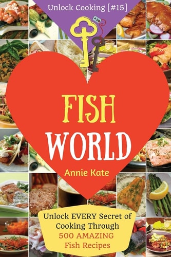 Welcome to Fish World Unlock EVERY Secret of Cooking Through 500 AMAZING Fish Recipes (Fish Cookbook, Salmon Recipes, Seafood Cookbook, How to Cook Fish, ...) (Unlock Cooking, Cookbook [#15])