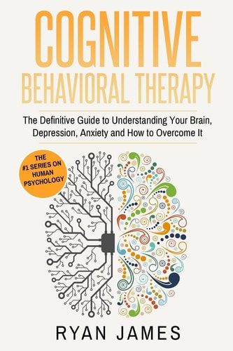 Cognitive Behavioral Therapy The Definitive Guide to Understanding Your Brain, Depression, Anxiety and How to Over Come It