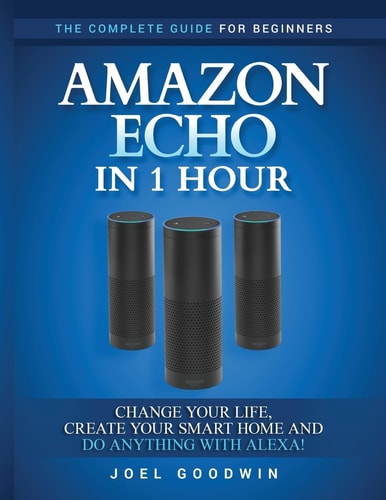 Amazon Echo in 1 Hour The Complete Guide for Beginners - Change Your Life, Create Your Smart Home and Do Anything with Alexa!