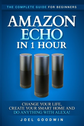 Amazon Echo in 1 Hour The Complete Guide for Beginners - Change Your Life, Create Your Smart Home and Do Anything with Alexa!
