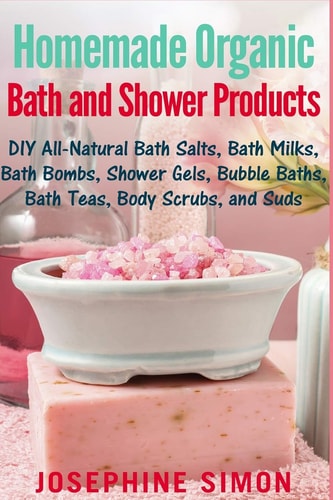 Homemade Organic Bath and Shower Products DIY All-Natural Bath Salts, Bath Milks, Bath Bombs, Shower Gels, Bubble Baths, Bath Teas, Body Scrubs, Body Cleansers and Suds