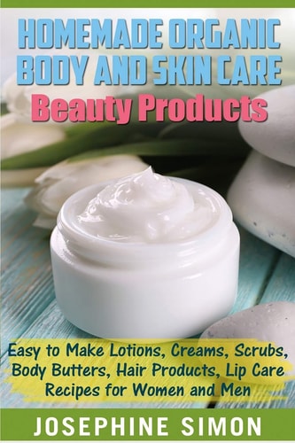 Homemade Organic Body and Skin Care Beauty Products Easy to Make Lotions, Creams, Scrubs, Body Butters, Hair Products, and Lip Care Recipes for Women and Men