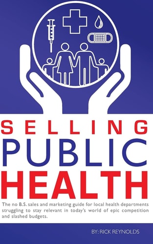 Selling Public Health The No B.S. Sales and Marketing Guide for Local Health Departments Struggling to Stay Relevant in Today's World of Epic Competition and Slashed Budgets