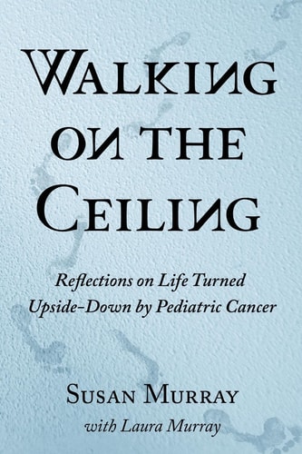 Walking on the Ceiling Reflections on Life Turned Upside-Down by Pediatric Cancer
