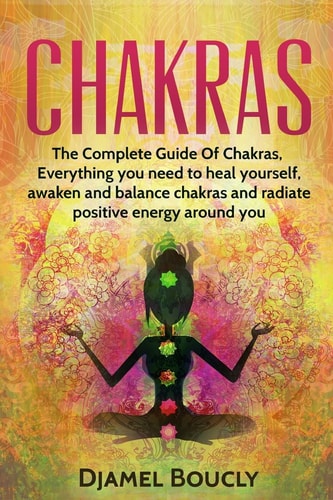 Chakras Chakras for Beginners, The Complete Guide of Chakras, Everything You Need to Heal Yourself, Awaken, Balance Chakras and Radiate Positive Energy Around You