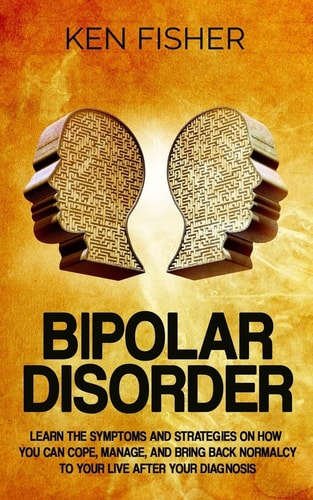 Bipolar Disorder Learn the Symptoms and Strategies on How You Can Cope, Manage, and Bring Back Normalcy to Your Live After Your Diagnosis