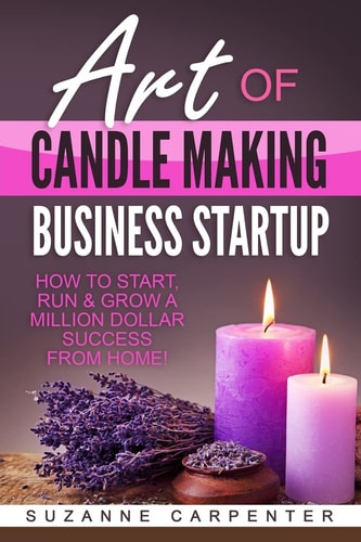 Art of Candle Making Business Startup How to Start, Run and Grow a Million Dollar Success from Home!