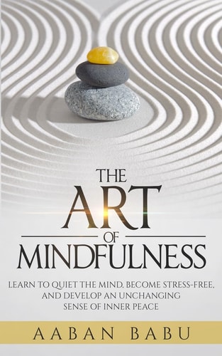 The Art of Mindfulness Learn to Quiet the Mind, Become Stress-Free, and Develop an Unchanging Sense of Inner Peace