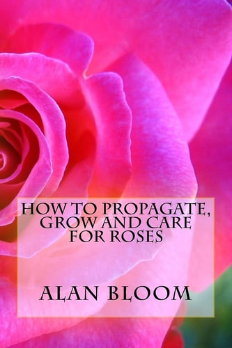 How to Propagate, Grow and Care For Roses Old Fashioned Know-How for Modern Day Growers