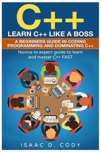 C++ Learn C++ Like a Boss. A Beginners Guide in Coding Programming And Dominating C++. Novice to Expert Guide To Learn and Master C++ Fast