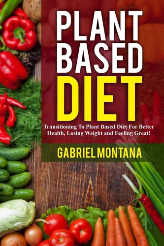 Plant Based Diet Transitioning to a Plant Based Diet for Better Health, Losing Weight, and Feeling Great
