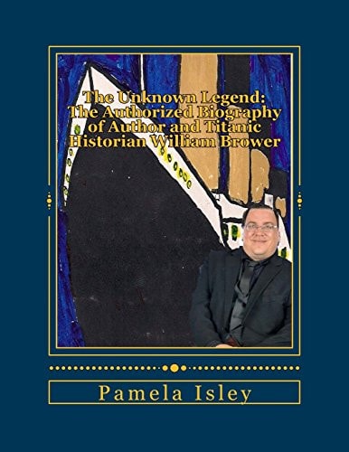 The Unknown Legend : The Authorized Biography of Author and Titanic Historian William Brower