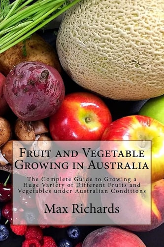 Fruit and Vegetable Growing in Australia The Complete Guide to Growing a Huge Variety of Different Fruits and Vegetables Under Australian Conditions
