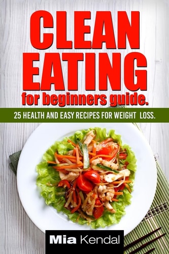 Clean Eating for Beginners Guide. 25 Health and Easy Recipes for Weight Loss.