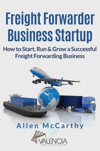 Freight Forwarder Business Startup How to Start, Run and Grow a Successful Freight Forwarding Business