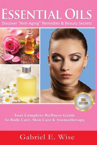 Essential Oils Discover Anti-Aging Remedies and Beauty Secrets: Your Complete Wellness Guide to Body Care, Skin Care and Aromatherapy