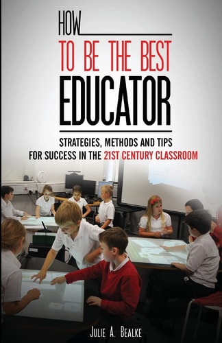 How to Be the Best Educator Strategies, Methods and Tips for Success in the 21st Century Classroom