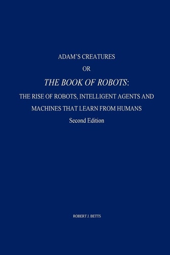 Adam's Creatures, Or The Book of Robots The Rise of Robots, Intelligent Agents and Machines that Learn from Humans