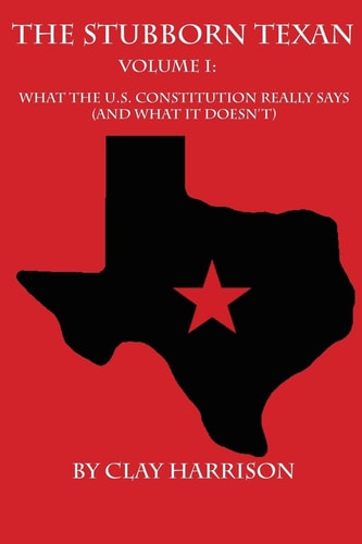 The Stubborn Texan: Volume I What the U. S. Constitution Really Says (and What It Doesn't)