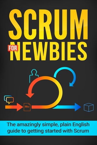 Scrum for Newbies The Amazingly Simple, Plain English Guide To Getting Started With Scrum