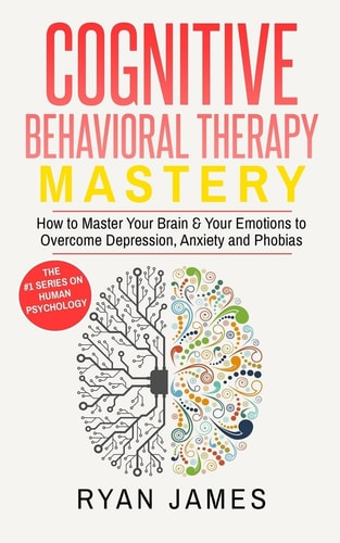 Cognitive Behavioral Therapy Mastery- How to Master Your Brain and Your Emotions to Overcome Depression, Anxiety and Phobias