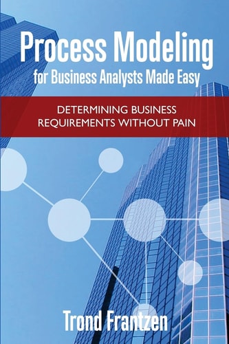 Process Modeling for Business Analysts Made Easy Determining Business Requirements Without Pain