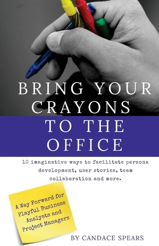 Bring Your Crayons to the Office A Way Forward for Playful Business Analysts and Project Managers. 10 Imaginative Ways to Facilitate Persona Development, User Stories, Team Collaboration and More