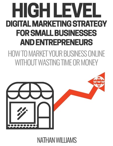 High Level Digital Marketing Strategy for Small Business Owners and Entrepreneurs How to Market Your Business Online Without Wasting Time and Money