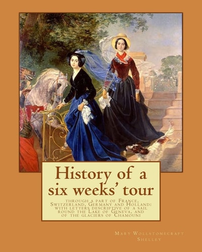 History of a Six Weeks' Tour Through a Part of France, Switzerland, Germany and Holland With Letters Descriptive of a Sail Round the Lake of Geneva, and of the Glaciers of Chamouni: By: Mary Wollstonecraft Shelley, and By:
