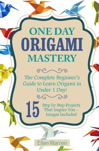 Origami: One Day Origami Mastery The Complete Beginner's Guide to Learn Origami in Under 1 Day! 15 Step by Step Projects That Inspire You-