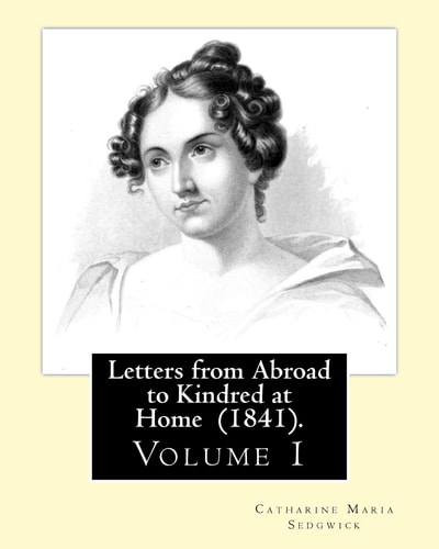 Letters from Abroad to Kindred at Home (1841). By Miss. Sedgwick: (Volume 1) Catharine Maria Sedgwick