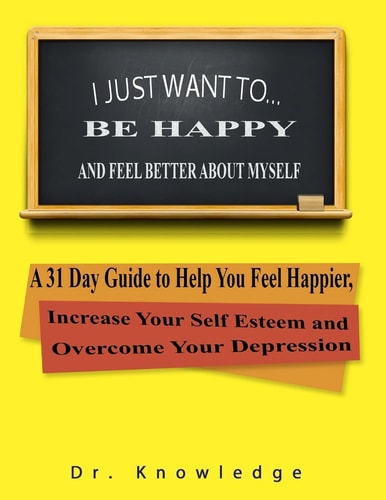 I Just Want To Be Happy and Feel Better About Myself A 31 Step Guide to Help You Feel Happier, Increase Your Self Esteem, and Overcome Your Depression