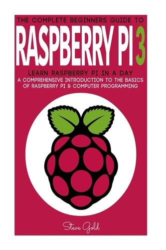 Raspberry Pi The Complete Beginner's Guide to Raspberry Pi 3: Learn Raspberry Pi in a Day - a Comprehensive Introduction to the Basics of Raspberry Pi and Computer Programming