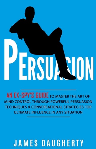 Persuasion An Ex-SPY's Guide to Master the Art of Mind Control Through Powerful Persuasion Techniques and Conversational Tactics for Ultimate Influence in Any Situation