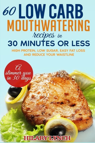 60 Low Carb Mouthwatering Recipes in 30 Minutes Or Less High Protein, Low Sugar, Easy Fat Loss and Reduce Your Waistlne