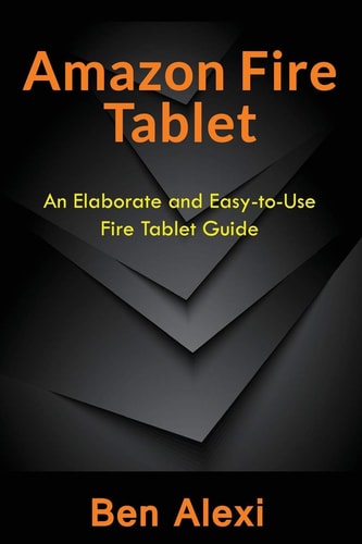 Amazon Fire Tablet An Elaborate and Easy-To-Use Fire Tablet Guide