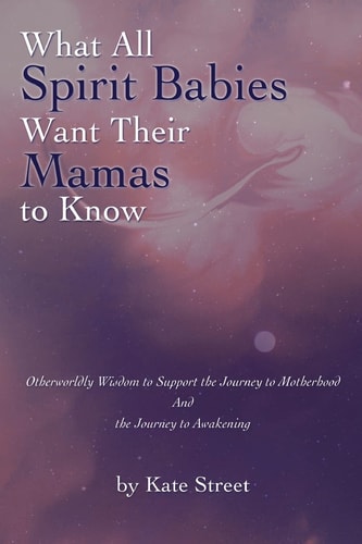 What All Spirit Babies Want Their Mamas to Know Otherworldly Wisdom to Support the Journey to Motherhood and the Journey to Awakening