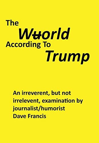 The Wuorld According to Trump An Irreverent, But Not Irrelevent, Examination by Journalist/Humorist Dave Francis