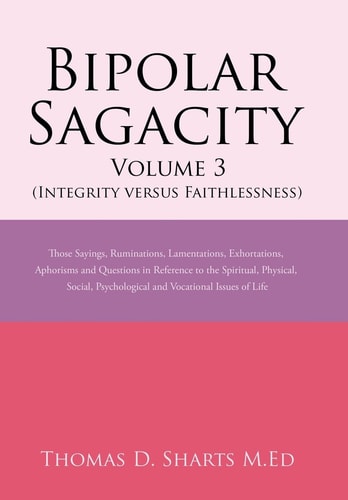 Bipolar Sagacity Volume 3 (Integrity Versus Faithlessness) Those Sayings, Ruminations, Lamentations, Exhortations, Aphorisms and Questions in Reference to the Spiritual, Physical, Social, Psychological and Vocational Issues of Life