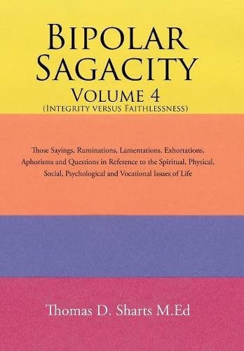 Bipolar Sagacity Volume 4 (Integrity Versus Faithlessness) Those Sayings, Ruminations, Lamentations, Exhortations, Aphorisms and Questions in Reference to the Spiritual, Physical, Social, Psychological and Vocational Issues of Life