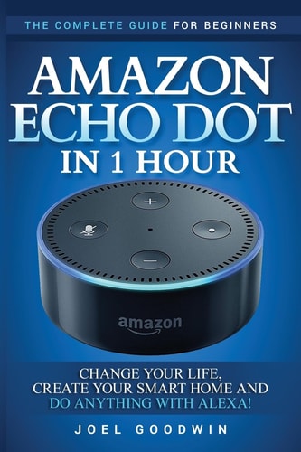 Amazon Echo Dot in 1 Hour The Complete Guide for Beginners - Change Your Life, Create Your Smart Home and Do Anything with Alexa!