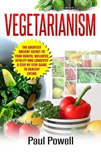 Vegetarianism The Greatest Ancient Secret to Your Health, Wellness, Vitality and Longevity a Step by Step Guide to Healthy Eating